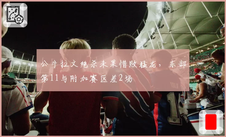 公牛拉文绝杀未果惜败猛龙,东部第11与附加赛区差2场
