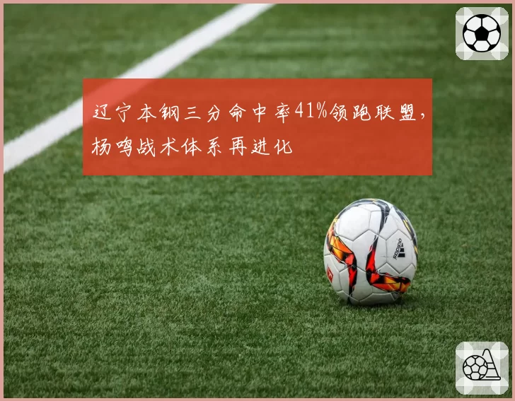 辽宁本钢三分命中率41%领跑联盟,杨鸣战术体系再进化