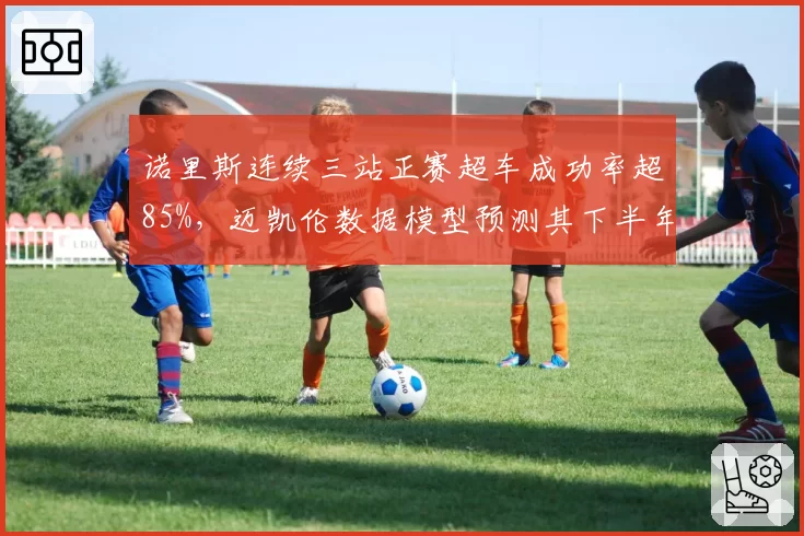诺里斯连续三站正赛超车成功率超85%，迈凯伦数据模型预测其下半年能否挑战积分榜首？