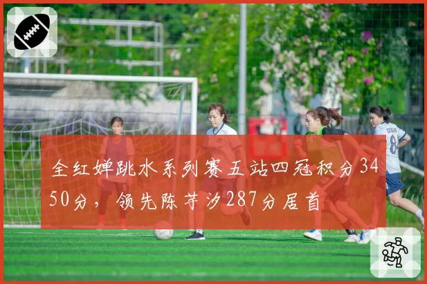 全红婵跳水系列赛五站四冠积分3450分,领先陈芋汐287分居首