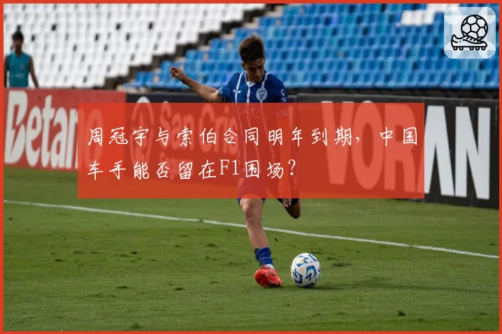 周冠宇与索伯合同明年到期,中国车手能否留在F1围场?