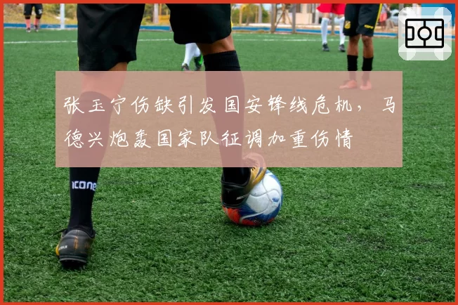 张玉宁伤缺引发国安锋线危机，马德兴炮轰国家队征调加重伤情