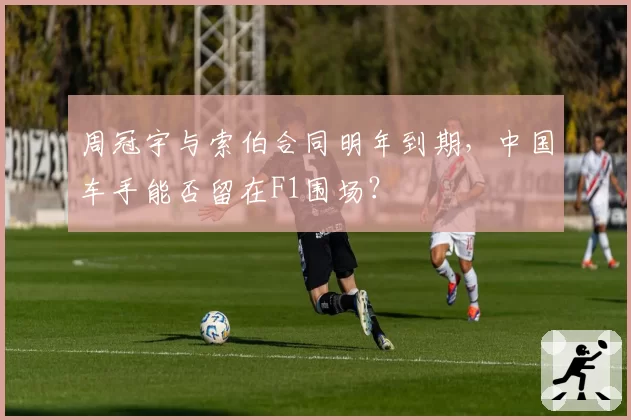 周冠宇与索伯合同明年到期，中国车手能否留在F1围场？