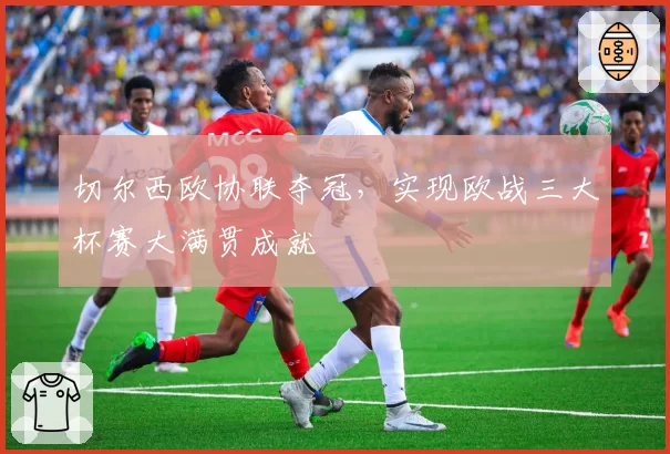 切尔西欧协联夺冠，实现欧战三大杯赛大满贯成就