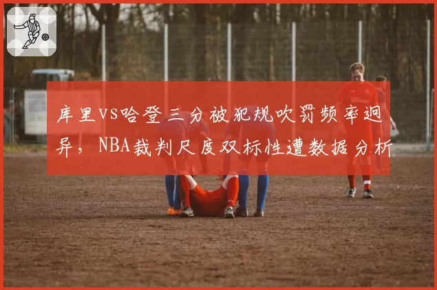 库里vs哈登三分被犯规吹罚频率迥异,NBA裁判尺度双标性遭数据分析
