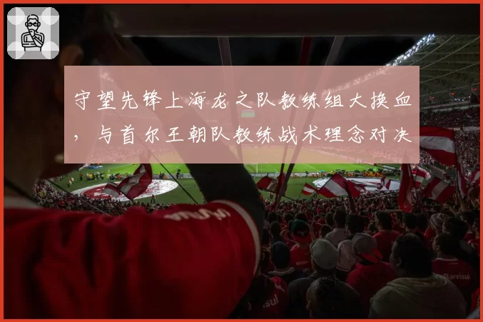 守望先锋上海龙之队教练组大换血,与首尔王朝队教练战术理念对决