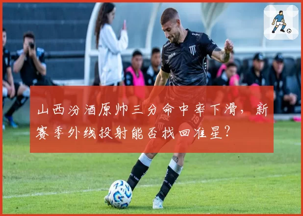 山西汾酒原帅三分命中率下滑，新赛季外线投射能否找回准星？