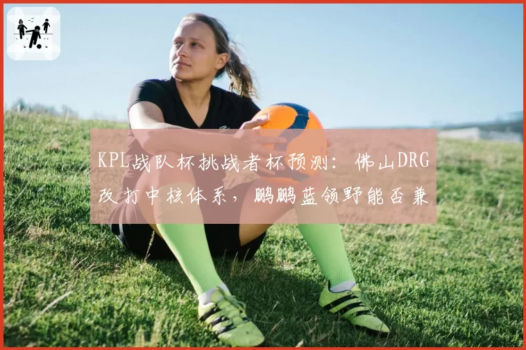 KPL战队杯挑战者杯预测:佛山DRG改打中核体系,鹏鹏蓝领野能否兼顾资源分配?