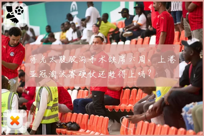 蒋光太腹股沟手术缺席六周，上港亚冠淘汰赛硬仗还赶得上吗？