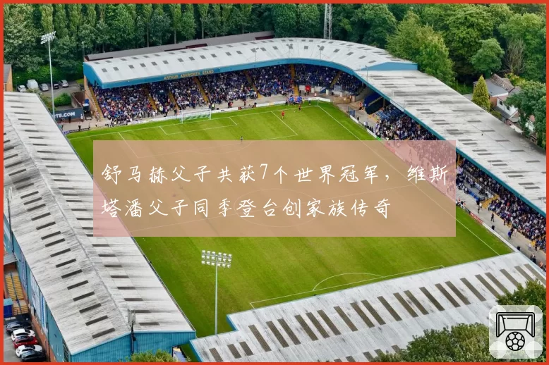舒马赫父子共获7个世界冠军，维斯塔潘父子同季登台创家族传奇