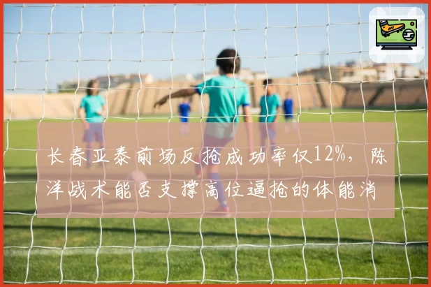 长春亚泰前场反抢成功率仅12%,陈洋战术能否支撑高位逼抢的体能消耗要求?
