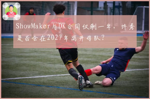 ShowMaker与DK合同仅剩一年,许秀是否会在2027年离开母队?