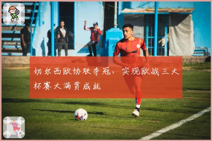 切尔西欧协联夺冠，实现欧战三大杯赛大满贯成就