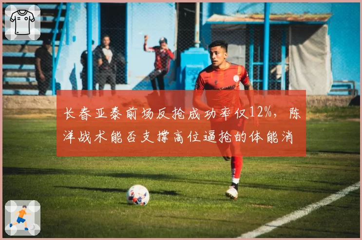 长春亚泰前场反抢成功率仅12%,陈洋战术能否支撑高位逼抢的体能消耗要求?