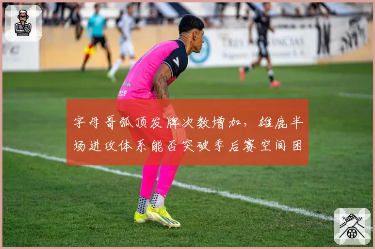 字母哥弧顶发牌次数增加,雄鹿半场进攻体系能否突破季后赛空间困境?