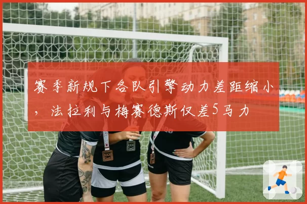 赛季新规下各队引擎动力差距缩小,法拉利与梅赛德斯仅差5马力