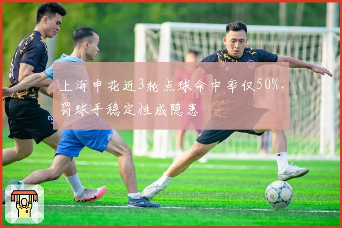 上海申花近3轮点球命中率仅50%,罚球手稳定性成隐患
