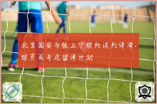 北京国安与张玉宁续约谈判停滞,球员或考虑留洋计划