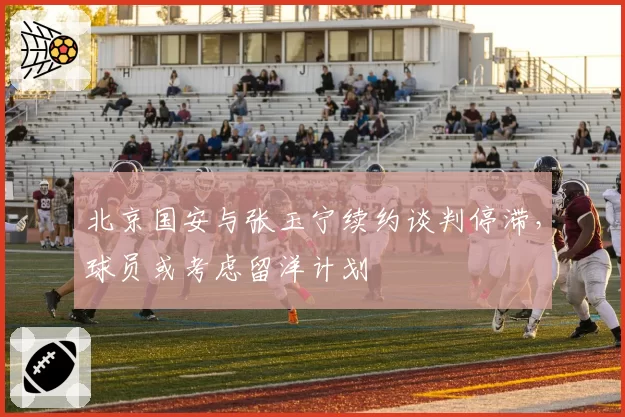 北京国安与张玉宁续约谈判停滞，球员或考虑留洋计划