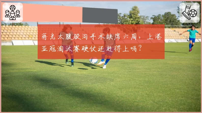 蒋光太腹股沟手术缺席六周，上港亚冠淘汰赛硬仗还赶得上吗？
