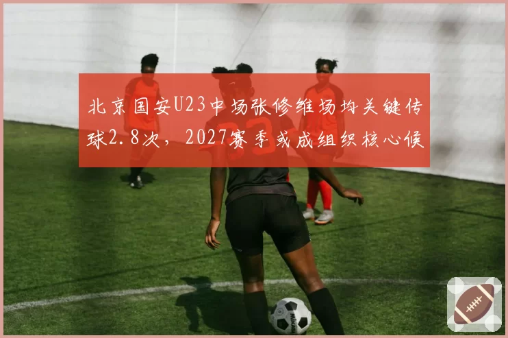 北京国安U23中场张修维场均关键传球2.8次，2027赛季或成组织核心候补