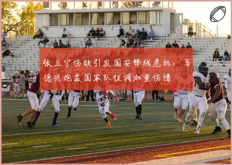 张玉宁伤缺引发国安锋线危机，马德兴炮轰国家队征调加重伤情