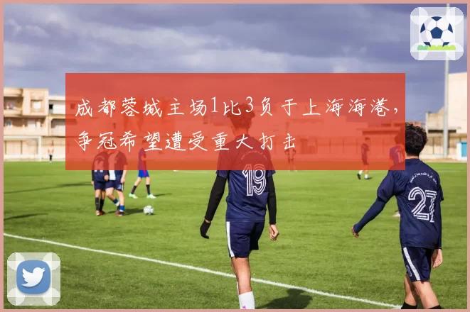 成都蓉城主场1比3负于上海海港,争冠希望遭受重大打击