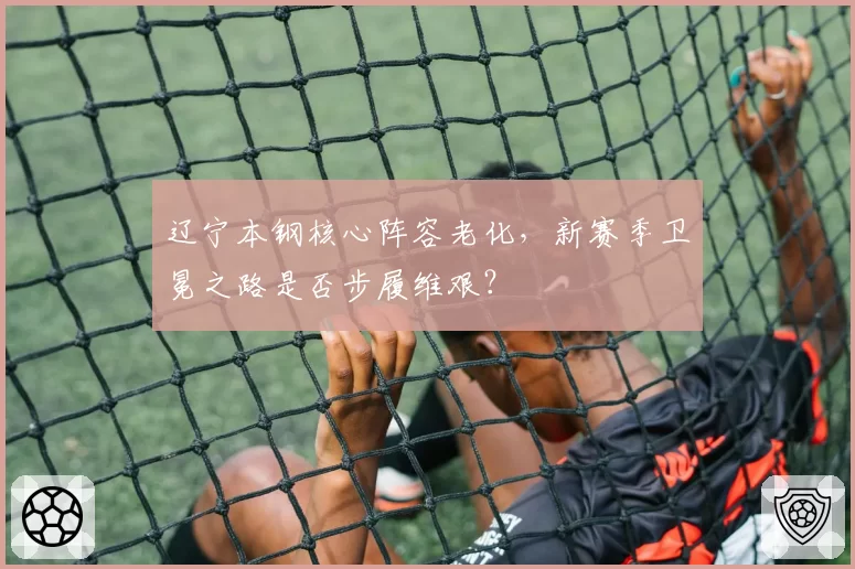 辽宁本钢核心阵容老化,新赛季卫冕之路是否步履维艰?