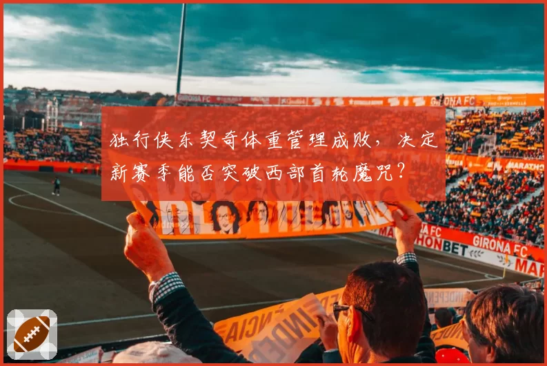 独行侠东契奇体重管理成败,决定新赛季能否突破西部首轮魔咒?