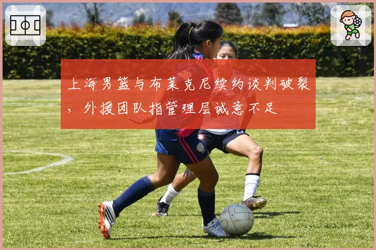 上海男篮与布莱克尼续约谈判破裂，外援团队指管理层诚意不足