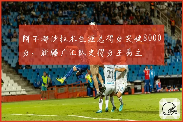 阿不都沙拉木生涯总得分突破8000分，新疆广汇队史得分王易主