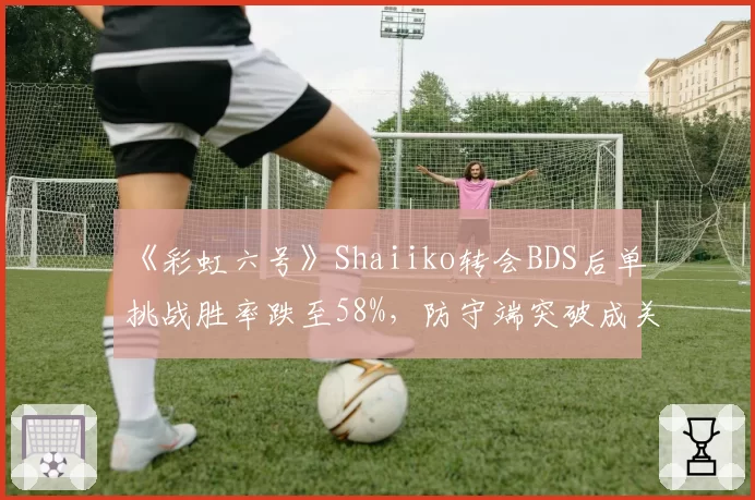《彩虹六号》Shaiiko转会BDS后单挑战胜率跌至58%,防守端突破成关键难题